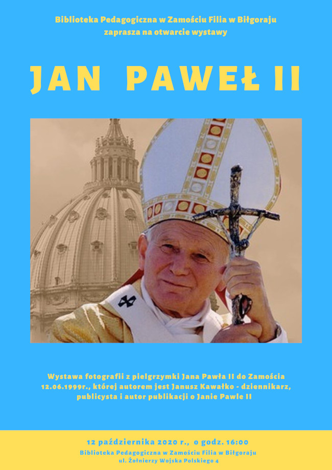 Plakat. Biblioteka Pedagogiczna w Zamościu Filia w Biłgoraju zaprasza na otwarcie wystawy pod tytułem Jan Paweł II. Centralnie na plakacie fotografia ana Pawła II na tle Watykanu. Pod fotografią  tekst informujący o wystawie poświęconej pielgrzymce Jana Pawła II do Zamościa z 12.06.1999r., oraz informacja o autorze fotografii  - Januszu Kawałko - dziennikarzu, publicyście i autorze publikacji o Janie Pawle II.
U dołu plakatu podany jest termin otwarcia wystawy 12.10.2020 r., godz. 16:00 i adres: Biblioteka Pedagogiczna w Zamościu Filia w Biłgoraju, ul. Żołnierzy Wojska Polskiego 4