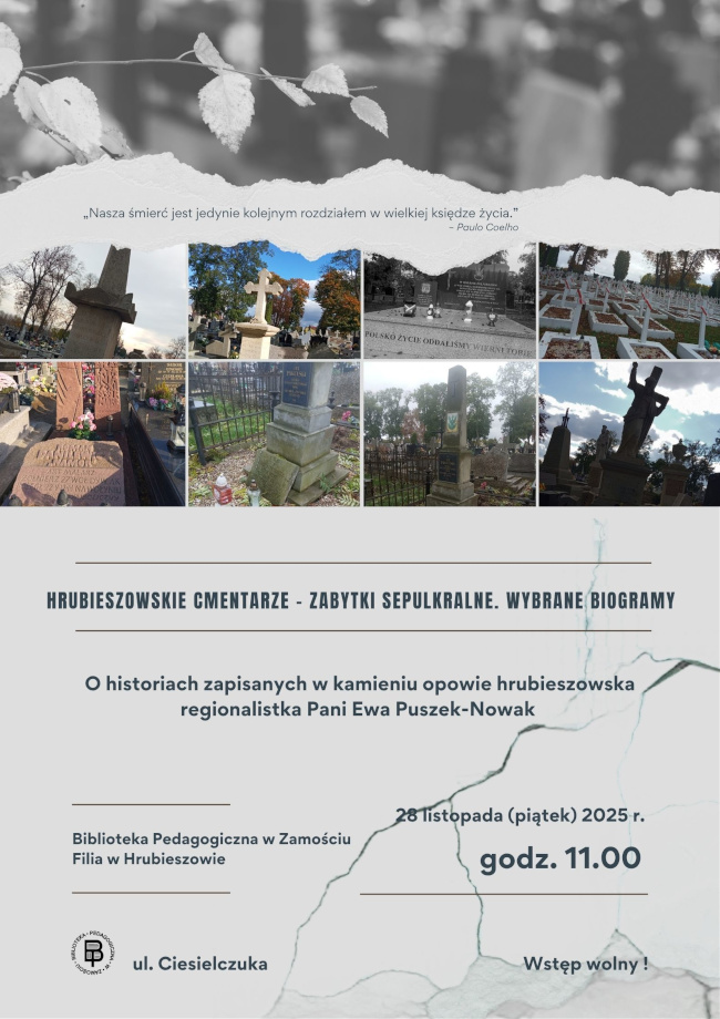 Plakat promujący wydarzenie poświęcone historii hrubieszowskich cmentarzy. Górną część plakatu tworzą czarno-białe liście oraz cytat: „Nasza śmierć jest jedynie kolejnym rozdziałem w wielkiej księdze życia.” – Paulo Coelho. Pod cytatem znajduje się pas fotografii różnych nagrobków i miejsc pochówku z hrubieszowskich nekropolii.W centralnej części widnieje tytuł wydarzenia: „Hrubieszowskie cmentarze – zabytki sepulkralne. Wybrane biogramy”. Niżej umieszczono informację: „O historiach zapisanych w kamieniu opowie hrubieszowska regionalistka Pani Ewa Puszek-Nowak”. Dolna część plakatu zawiera dane organizacyjne: Biblioteka Pedagogiczna w Zamościu Filia w Hrubieszowie, ul. Ciesielczuka. Wydarzenie odbędzie się 28 listopada (piątek) 2025 r., o godz. 11.00. Wstęp wolny.Tło plakatu utrzymane jest w szarościach i delikatnych strukturach przypominających pęknięcia kamienia.