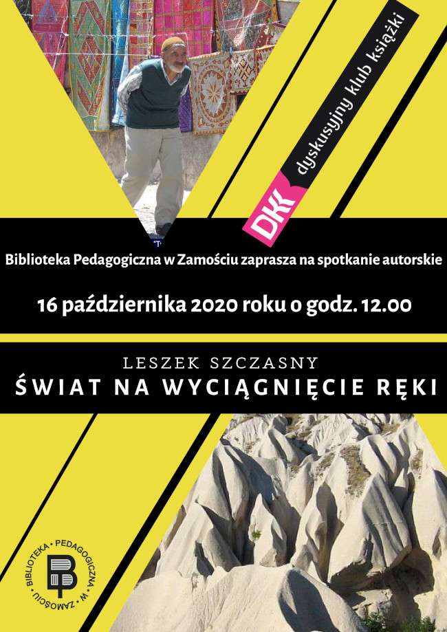 W części środkowej plakatu, na żółtym tle, informacja: Biblioteka Pedagogiczna w Zamościu zaprasza na spotkanie autorskie z Leszkiem Szczasnym „Świat na wyciągnięcie ręki” 16 października 2020 roku o godzinie 12. U góry plakatu umieszczone zostało zdjęcie pokazujące Turka na tle dywanów. Obok fotografii zamieszczone jest logo dyskusyjnego klubu książki, w ramach którego programu, odbywa się spotkanie autorskie. Na dole plakatu zamieszczone jest kolejne zdjęcie przedstawiające głazy. Obok fotografii zamieszczone zostało logo Biblioteki Pedagogicznej w Zamościu.