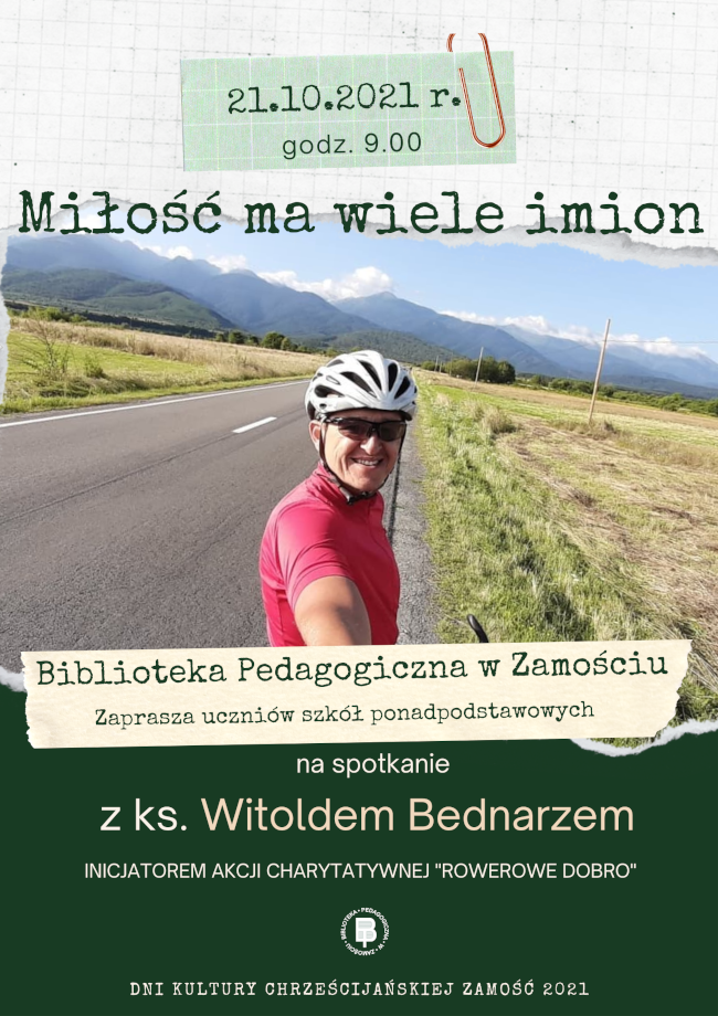 U góry plakatu, w prostokątnej ramce  został podany termin spotkania 21.10.2021 r., godz. 9.00. Poniżej widnieje tytuł spotkania „Miłość ma wiele imion”. Pośrodku plakatu wstawione jest zdjęcie pokazujące góry, drogę i rowerzystę. Pod fotografią znajduje się tekst: BIBLIOTEKA PEDAGOGICZNA W ZAMOŚCIU zaprasza uczniów szkół ponadpodstawowych na spotkanie z ks. Witoldem Bednarzem inicjatorem akcji charytatywnej Rowerowe Dobro. Pod tekstem znajduje się okrągłe logo Biblioteki Pedagogicznej w Zamościu. U dołu plakatu widnieje napis Dni Kultury Chrześcijańskiej Zamość 2021 i 

