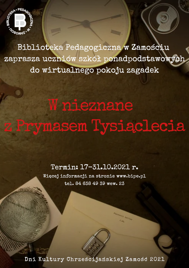 W lewym górnym rogu znajduje się okrągłe logo Biblioteki Pedagogicznej w Zamościu, w środku jest tarcza zegarka, na którą zachodzi napis:  BIBLIOTEKA PEDAGOGICZNA W ZAMOŚCIU ZAPRASZA UCZNIÓW SZKÓŁ PONADPODSAWOWYCH DO WIRTUALNEGO POKOJU ZAGADEK „W nieznane z Prymasem Tysiąclecia”. Pod tytułem znajdują się kolejne napisy: Termin 17-31.10.2021 r. oraz napis WIĘCEJ INFORMACJI NA STRONIE WWW.BIPE.PL  i nr telefonu 84 638 49 39  wew. 23 U dołu plakatu, z lewej strony znajduje się ilustracja lupy na tle kartki z liniami papilarnymi, pośrodku koperta, na której leży kłódka z szyfrem, a z prawej strony pistolet. Na samym dole plakatu DNI KULTURY CHRZEŚCIJAŃSKIEJ ZAMOŚĆ 2021.