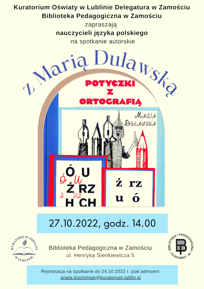 U góry plakatu napis: Kuratorium Oświaty w Lublinie Delegatura w Zamościu, Biblioteka Pedagogiczna w Zamościu zapraszają nauczycieli języka polskiego  na spotkanie autorskie
Z Marią Duławską. Poniżej umieszczona jest grafika przedstawiająca okładkę książki pani Marii Duławskiej pt. „Potyczki z ortografią”. Na okładce oprócz imienia i nazwiska autorki oraz tytułu pracy widnieje grafika, na której zobaczymy stojące, zaostrzone 2 ołówki i 3 pióra zakończone stalówkami.
Bezpośrednio pod grafiką w ramce został podany termin spotkania: 27.10.2022, godz. 14.00.
Poniżej, na tej samej wysokości, z lewej strony umieszczone jest logo Kuratorium Oświaty w Lublinie, w środku informacja o miejscu spotkania:   Biblioteka Pedagogiczna w Zamościu, ul. Henryka Sienkiewicza 5, a z prawej strony logo Biblioteki Pedagogicznej w Zamościu.
U dołu plakatu, na wyróżnionym tle został podany kolejny napis: Rejestracja na spotkanie do 24.10.2022 r. pod adresem: aneta.trochimiuk@kuratorium.lublin.pl