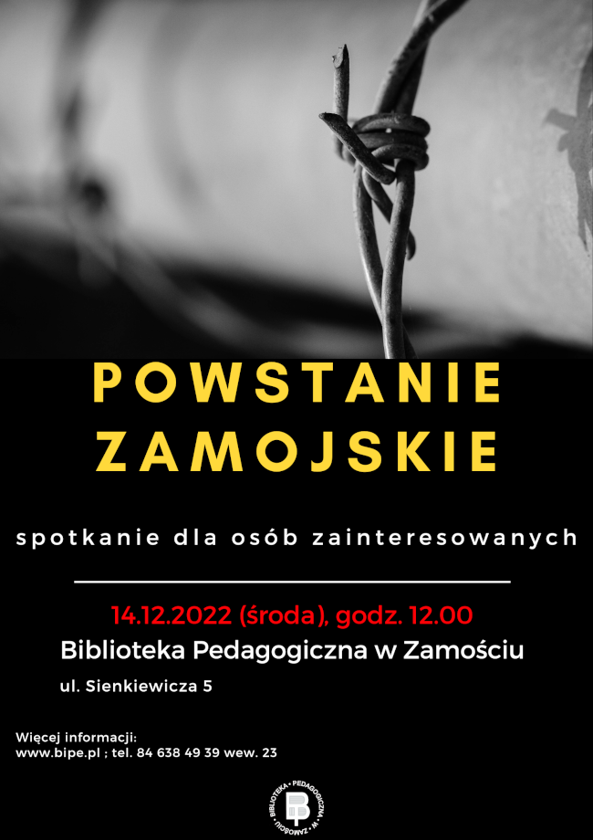U góry plakatu ilustracja przedstawiająca kolczasty drut. W części centralnej plakatu widnieje napis: POWSTANIE ZAMOJSKIE spotkanie dla osób zainteresowanych. Pod napisem znajduje się kreska pozioma oddzielająca informację mówiącą o terminie spotkania 14.12.2022 (środa), godz. 12.00 i miejscu spotkania: Biblioteka pedagogiczna w Zamościu, ul. Sienkiewicza 5. U dołu plakatu, z lewej strony umieszczony został kolejny napis: więcej informacji: www.bipe.pl ; tel. 84 638 49 39 wew. 23.
Poniżej umieszczone zostało logo Biblioteki Pedagogicznej w Zamościu. 
