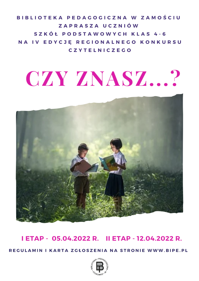 U góry plakatu napis Biblioteka Pedagogiczna w Zamościu zaprasza uczniów szkół podstawowych klas 4-6 na IV. edycję regionalnego konkursu czytelniczego Czy znasz …? Poniżej w części środkowej plakatu umieszczona jest ilustracja, na której widać chłopca i dziewczynkę czytających książki. Pod ilustracją znajduje się kolejny napis, że  I etap odbędzie się 05.04.2022, a II etap odbędzie się 12.04.2022. U dołu plakatu znajduje się napis: regulamin i karta zgłoszenia na stronie www.bipe.pl, bezpośrednio pod napisem zamieszczone jest okrągłe logo Biblioteki Pedagogicznej w Zamościu.
