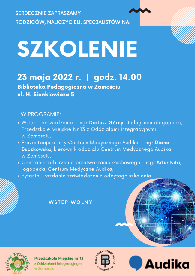 U góry plakatu napis: Serdecznie zapraszamy Rodziców, Nauczycieli, Specjalistów  na szkolenie, które odbędzie się 23 maja 2022, o godz. 14.00 w Bibliotece Pedagogicznej w Zamościu, ul. H. Sienkiewicza 5.Poniżej znajduje się kolejny napis: w programie: Wstęp i prowadzenie- mgr Dariusz Górny, filolog-neurologopeda, Przedszkole Miejskie Nr 13 z Oddziałami Integracyjnymi w Zamościu. Prezentacja oferty Centrum Medycznego Audika-mgr Diana Buczkowska, kierownik oddziału Centrum Medycznego Audika w Zamościu. Centralne zaburzenia przetwarzania słuchowego-mgr Artur Kita, logopeda, Centrum Medyczne Audika. Pytania i rozdanie zaświadczeń z odbytego szkolenia. Pod napisem, z prawej strony plakatu grafika przedstawiająca mózg człowieka. Na samym dole w odrębnym polu loga organizatorów szkolenia: Przedszkola Miejskiego Nr 13 z Oddziałami Integracyjnymi w Zamościu, Centrum Medycznego Audica,  Biblioteki Pedagogicznej w Zamościu. Wstęp wolny. 