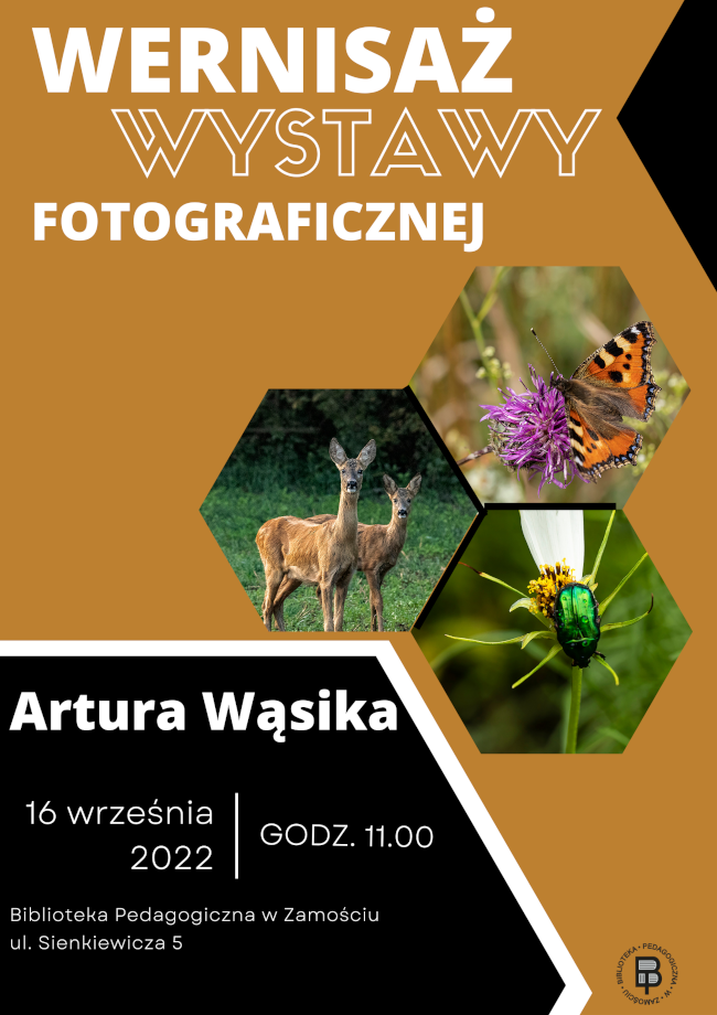 U góry plakatu znajduje się napis wernisaż wystawy fotograficznej. Poniżej informacji umieszczone są trzy fotografie. Na jednej fotografii umieszczone są dwie sarny, na drugiej motyl, a na trzeciej fotografii jest chrząszcz. Pod fotografią znajduje się tekst informujący o tym, że wystawa jest autorstwa pana Artura Wąsika i odbędzie się 16 września 2022 roku o godzinie 11.00 w Bibliotece Pedagogicznej w Zamościu przy ulicy Sienkiewicza 5. U dołu plakatu, w prawym rogu umieszczone jest logo Biblioteki Pedagogicznej w Zamościu.