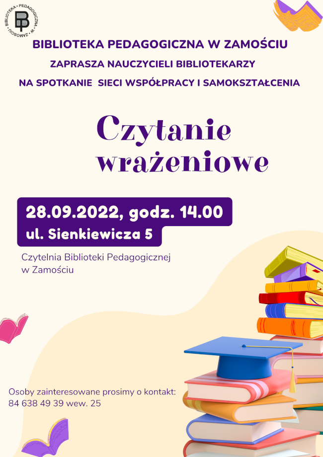 U góry plakatu z lewej strony widnieje logo Biblioteki Pedagogicznej w Zamościu, a z prawej strony ilustracja książki. Poniżej w części centralnej umieszczony jest napis: Biblioteka Pedagogiczna w Zamościu zaprasza nauczycieli  bibliotekarzy na spotkanie Sieci współpracy i samokształcenia. W części centralnej plakatu został umieszczony kolejny napis: Czytanie wrażeniowe i termin: 28.09.2022 r., godz. 14.00 i zostało podane miejsce spotkania: ul. Sienkiewicza 5, czytelnia Biblioteki Pedagogicznej w Zamościu. Poniżej napisów z lewej strony jest umieszczona ilustracja książki, a z prawej dwa stosy książek, na szczycie  jednego z nich znajduje się biret. Z lewej strony stosów książek widnieje napis: Osoby zainteresowane prosimy o kontakt i po dwukropku jest numer telefonu:	84 638 49 39 wew. 25. Bezpośrednio pod napisem z lewej strony plakatu umieszczona jest kolejna ilustracja książki.

