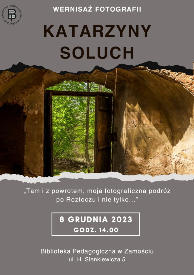 U góry plakatu z lewej strony logo Biblioteki Pedagogicznej w Zamościu, natomiast w części środkowej napis  WERNISAŻ FOTOGRAFII. Pod napisem kolejny napis wyróżniony większą czcionką Katarzyny Soluch. Poniżej informacji umieszczona jest fotografia przedstawiająca ruiny budynku z otwartymi drzwiami. Pod fotografią znajduje się tekst: „Tam i z powrotem, moja fotograficzna podróż po Roztoczu i nie tylko…”. Pod tekstem umieszczona jest informacja o terminie i miejscu wernisażu:  8 grudnia 2023 r.,  godz. 14:00, Biblioteka Pedagogiczna w Zamościu, ul. H. Sienkiewicza 5