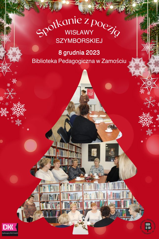 U góry kolażu są ozdoby świąteczne na które składają się gałązki świerka, łańcuch z światełek i śnieżynki. Pod jest napis: Spotkanie z poezją Wisławy Szymborskiej 8 grudnia 2023 Biblioteka Pedagogiczna w Zamościu. Pod napisem umieszczony jest kolaż w formie choinki złożony z trzech zdjęć, na których są widoczni uczestnicy warsztatów. Na pierwszym zdjęciu mamy jedną osobę stojącą twarzą do fotografa i dwie osoby siedzące, widoczne od tyłu. Na dwóch kolejnych zdjęciach są uczestnicy siedzący przy stole na tle regału z książkami. I w kolejności od góry na jednym mamy 5 uczestników i głowę szóstej osoby, na kolejnym zdjęciu mamy 8 uczestników, z czego 5 przedstawionych jest od przodu i 3 z od tyłu. U dołu z lewej strony jest logo DKK, a z prawej logo Biblioteki Pedagogicznej w Zamościu.