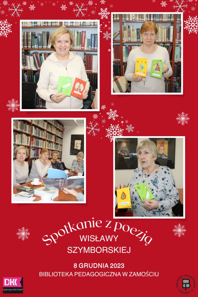 Elementami ozdobnymi kolażu są nieliczne śnieżynki dość przypadkowo rozmieszczone po całym kolażu. Podstawowy element to 4 fotografie. 2 znajdują się z prawej i 2 z lewej strony. Zacznijmy od fotografii umieszczonych z lewej strony: pierwsza z nich od góry przedstawia kobietę stojącą na tle książek i trzymającą dwie kartki świąteczne ręcznie wykonane. Zdjęcie umieszczone pod nią pokazuje 4 uczestniczki spotkania siedzące przy stole, na tle regałów z książkami. Kobiety patrzą się na otwartą książkę, trzymaną przez czyjąś rękę. Kolejna fotografia umieszczona po prawej stronie kolażu u jego góry prezentuje kobietę stojącą na tle książek i trzymającą dwie kartki świąteczne ręcznie wykonane, podobnie jak fotografia umieszczona pod. Ta fotografia także ukazuje kobietę stojącą na tle książek i trzymającą dwie kartki świąteczne ręcznie wykonane. U dołu kolażu jest napis Spotkanie z poezją Wisławy Szymborskiej 8 grudnia 2023 Biblioteka Pedagogiczna w Zamościu.  Po lewej stronie napisu jest logo DKK, a po prawej logo Biblioteki Pedagogicznej w Zamościu.