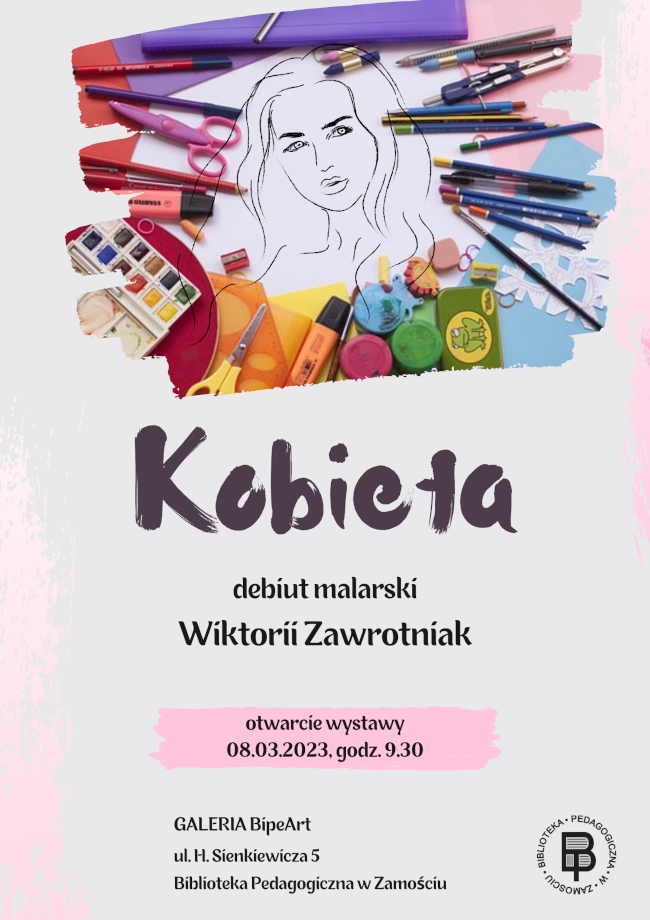 U góry plakatu znajduje się ilustracja prezentująca portret dziewczyny otoczony ramką, na którą składają się przyrządy malarsko szkolne typu: kolorowe kartki papieru, farby, kredki, ołówki, gumki, nożyczki, temperówki, cienkopisy, zakreślacze itp. Z elementów ozdobnych na plakacie mamy jeszcze na jego lewej, dolnej krawędzi i godnej prawej krawędzi ślady po pędzlu zanurzonym w farbie.  Natomiast w części centralnej plakatu poniżej ilustracji znajduje się napis wyróżniony dużą, ozdobną czcionką, przypominającą ślad pędzla i jest to tytuł wystawy kobieta. Pod tytułem podana jest kolejna informacja: debiut malarski Wiktorii Zawrotniak . Poniżej podany jest termin otwarcia wystawy 08.03.2023, godz. 9.30. Termin wyróżniony jest kolorowym tłem. U dołu plakatu podane jest miejsce wystawy GALERIA BipeArt, ul. H. Sienkiewicza 5, Biblioteka Pedagogiczna w Zamościu. Na wysokości informacji mówiącej, o tym gdzie wystawę można oglądać znajduje się, w prawym dolnym rogu logo Biblioteki Pedagogicznej w Zamościu.