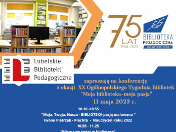 U góry plakatu, z lewej strony znajduje się ilustracja przedstawiająca wnętrze biblioteki z ladą biblioteczną i regałami z książkami. Z prawej strony znajduje się informacja: 75 lat 1948-2023 i logo Biblioteki Pedagogicznej w Białej Podlaskiej. Poniżej znajduje się logo: Lubelskie Biblioteki Pedagogiczne zapraszają na konferencję z okazji XX Ogólnopolskiego Tygodnia Bibliotek „Moja biblioteka – moja pasja” 11 maja 2023 r. Poniżej podany został program konferencji: 10.10-10.55 „Moja, Twoja, Nasza – BIBLIOTEKA pasją malowana” Iwona Pietrzak – Płachta – Nauczyciel Roku 2022 10.55-11.25 „Wirtualny świat w bibliotece” Anna Kita Biblioteka Pedagogiczna w Zamościu 11.25-11.55 „Pieśni patriotyczne – lustrem dziejów narodu polskiego” Marcin Szostek - Pedagogiczna Biblioteka Wojewódzka im. KEN w Lublinie 11.55-12.25 „Klikam migam, szachuję – nasze pedagogiczne pasje” Biblioteka Pedagogiczna w Chełmie Poniżej programu znajduje się informacja: Formularz zapisu dostepny na stronach internetowych bibliotek Spotkanie na platformie Google Meet Wydajemy Certyfikaty uczestnictwa Pod tymi informacjami wymienieni są partnerzy konferencji: Biblioteka Pedagogiczna w Lublinie, Biblioteka Pedagogiczna w Zamościu, Biblioteka Pedagogiczna w Chełmie. Z prawej strony plakatu na wysokości nazw partnerów konferencji umieszczony jest kod QR. Poniżej znajduje się adres Biblioteki Pedagogicznej w Białej Podlaskiej, ul. Kolejowa 8, tel. 83 343 32 37, 83 342 06 16 U dołu plakatu jest pasek z logami mediów, sponsorów i patronów honorowych.