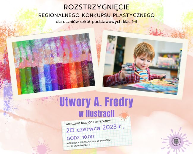 Tło obrazu w formie rozmytej farby na której u góry umieszczony jest napis ”ROZSTRZYGNIECIE REGIONALNNEGO KONKURSU PLASTYCZNEGO” dla uczniów szkół podstawowych klas 1-3. Pod napisem znajdują się dwie ilustracje położone na nieregularnym pasie utworzonym z rozpryśniętych farb. Jedna ilustracja przedstawia zestaw kredek ułożonych jedna obok drugiej zaostrzonymi końcami ku górze. Druga ilustracja przedstawia chłopca malującego coś na kartonie, z umazanymi rączkami farbami. Pod ilustracjami widnieje tytuł konkursu „Utwory A. Fredry w ilustracji”. Pod tytułem znajduje się przechylony kawałek karki w kratkę z kolorowym kleksem w górnym prawym rogu i z informacją „WRĘCZENIE NAGRÓD I DYPLOMÓW 2O czerwca 2023 r., GODZ. 10.00 BIBLIOTEKA PEDAGOGICZNA W ZAMOŚCIU UL. H. SIENKIEWICZA 5”. Kolejny kleks z farby umieszczony jest w lewym dolnym rogu plakatu oraz w prawym dolnym rogu. Na tym ostatnim kleksie znajduje się logo Biblioteki Pedagogicznej w Zamościu.