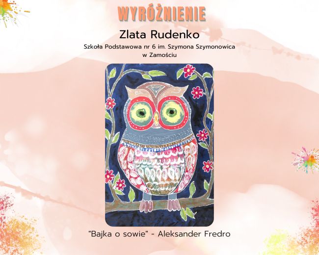 Tło obrazu to rozmyta farba z umieszczonymi dwoma kleksami jeden widnieje w lewym górnym rogu drugi w połowie prawego boku obrazu, a u dołu obrazu są rozpryski z innych kolorów farb. Centrum obrazu stanowi praca plastyczna nad którą na górze znajduje się wyróżniony inną czcionką napis: WYRÓŻNIENIE, pod nim są inne informacje: Zlata Rudenko. Szkoła Podstawowa nr 6 im. Szymona Szymonowica w Zamościu. Pod napisami znajduje się nagrodzona praca prezentująca sowę – jej portret. Pod pracą umieszczony jest kolejny napis: 