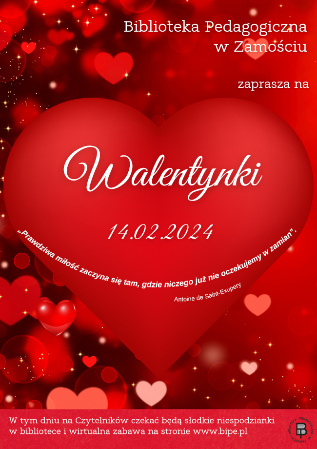 Tło plakatu stanowią liczne serduszka. W prawym górnym rogu umieszczony jest napis BIBLIOTEKA PEDAGOGICZNA W ZAMOŚCIU ZAPRASZA NA. Pod napisem na tle dużego serca umieszczona jest dalsza część napisu WALENTYNKI 14 lutego 2024. Pod sercem jest zamieszczony kolejny napis „Prawdziwa miłość zaczyna się tam, gdzie niczego już nie oczekujemy w zamian”. Antoine de Saint-Exupery. W dolnej części plakatu umieszczony jest kolejny napis: W TYM DNIU NA CZYTELNIKÓW CZEKAĆ BĘDĄ SŁODKIE NIESPODZIANKI W BIBLIOTECE I WIRTUALNA ZABAWA NA STRONIE WWW.BIPE.PL. Z boku napisu, z prawej strony plakatu umieszczone jest logo Biblioteki Pedagogicznej w Zamościu.