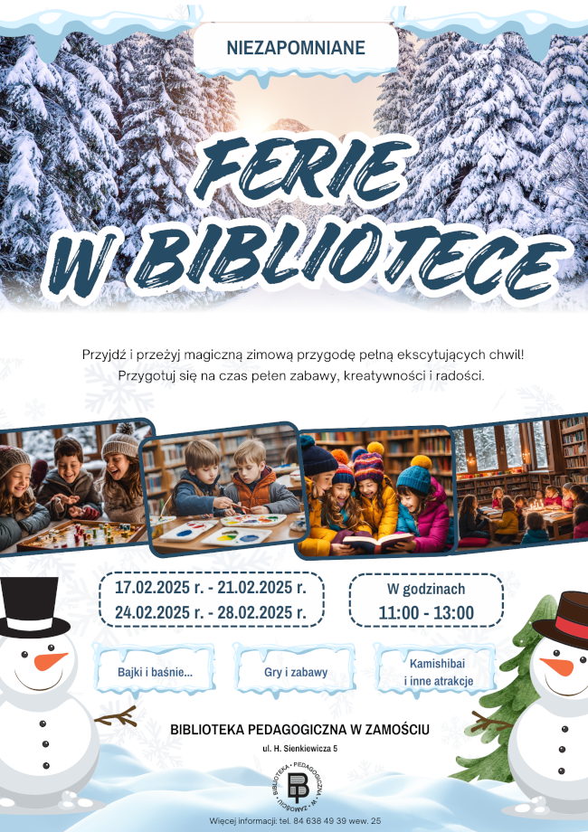 Opis plakatu „Niezapomniane Ferie w Bibliotece”
Plakat zaprasza dzieci na zimowe ferie organizowane przez Bibliotekę Pedagogiczną w Zamościu. Jego tło przedstawia ośnieżony las, a centralnym elementem jest duży napis „FERIE W BIBLIOTECE”.Pod spodem znajduje się zachęta: „Przyjdź i przeżyj magiczną zimową przygodę pełną ekscytujących chwil! Przygotuj się na czas pełen zabawy, kreatywności i radości.”
Plakat zawiera trzy zdjęcia dzieci: bawiących się planszówkami, malujących oraz czytających książki w bibliotece.Podane są terminy ferii: 17.02.2025 – 21.02.2025 oraz 24.02.2025 – 28.02.2025 W godzinach: 11:00 – 13:00 Atrakcje: Bajki i baśnie Gry i zabawy Kamishibai i inne atrakcje Na dole plakatu widnieje adres biblioteki: ul. H. Sienkiewicza 5 oraz kontakt telefoniczny. Całość ozdabiają radosne ilustracje bałwanków i zimowych akcentów.