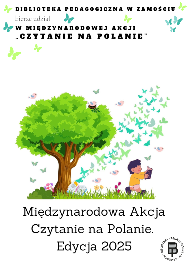 Plakat promujący udział Biblioteki Pedagogicznej w Zamościu w Międzynarodowej Akcji „Czytanie na Polanie” – Edycja 2025. Na górze plakatu, dużymi literami znajduje się napis: „BIBLIOTEKA PEDAGOGICZNA W ZAMOŚCIU bierze udział W MIĘDZYNARODOWEJ AKCJI „CZYTANIE NA POLANIE””. Tło plakatu jest białe. W centralnej części widnieje duże, zielone drzewo otoczone trawą, kolorowymi kwiatami, ptaszkami i motylami. Pod drzewem, po prawej stronie, siedzi dziecko w żółtej bluzie, które czyta książkę. Z książki unoszą się motyle i ptaki – symbolizujące wyobraźnię i magię czytania.Na dole plakatu znajduje się napis: „Międzynarodowa Akcja Czytanie na Polanie. Edycja 2025” W prawym dolnym rogu znajduje się logo Biblioteki Pedagogicznej w Zamościu.